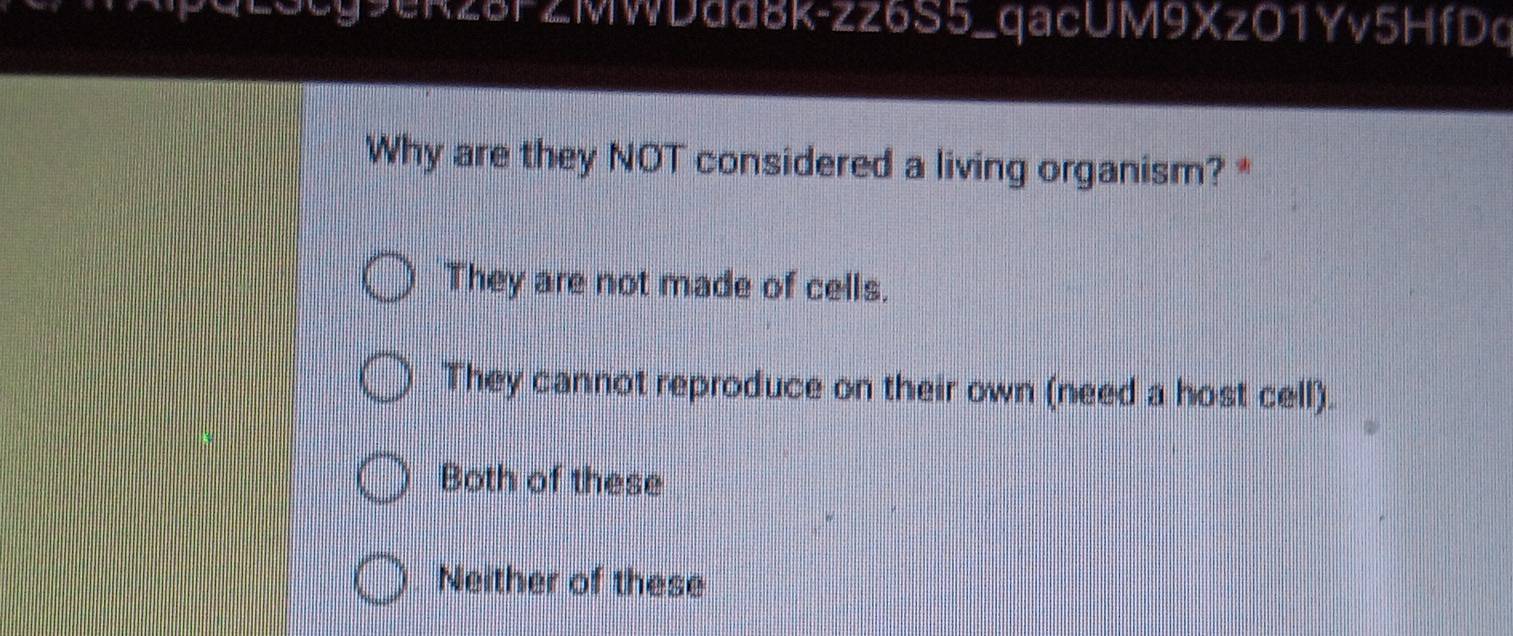 R3cg9ekz8FZMWDad8k-zz6S5_qacUM9XzO1Yv5HfDd
Why are they NOT considered a living organism? *
They are not made of cells.
They cannot reproduce on their own (need a host cell).
Both of these
Neither of these