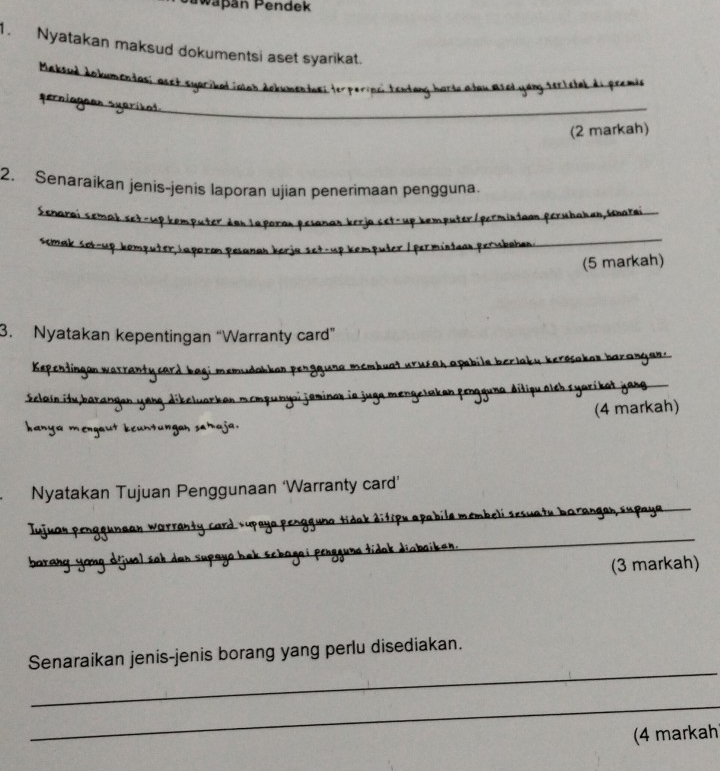 Päpáň Pendek 
1. Nyatakan maksud dokumentsi aset syarikat. 
Maksud dokumendas; asst syaribal ioot dokumentuei terporipci tentang harw a tau ased yang sertstal di premia 
_ 
perniagean syaríkot 
_ 
(2 markah) 
2. Senaraikan jenis-jenis laporan ujian penerimaan pengguna. 
Senarai semak sct-up kemputer den Japoran peianan kerja set-up kemputer/permindaun perubahan,Snarai 
ssmak sot-up komputer,Japoran pesanan berja set-up kemputer / permintaan permbahan._ 
(5 markah) 
3. Nyatakan kepentingan “Warranty card” 
Kepentingan warranty card bagi memudahkan pergguna membuat urucah apabile berlaky kerosakan barangan:. 
Eclain itu barangan yang dikelvarkan mempunyoi jaminar in juga mengelaken pengguna ditigu alch syarikat jang 
hanya mengaut keuntungah sahaja. (4 markah) 
Nyatakan Tujuan Penggunaan ‘Warranty card’ 
Iujuan penggunaan warranty card supaya pengguna tidak ditipu apabile membeli sesuaty barangan supaya_ 
barang yong dijual sah dan supaya bak schagei penggune tidak diabaiken. 
_ 
(3 markah) 
_ 
Senaraikan jenis-jenis borang yang perlu disediakan. 
_ 
(4 markah