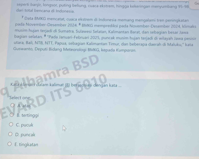 seperti banjir, longsor, puting beliung, cuaca ekstrem, hingga kekeringan menyumbang 95-98
dari total bencana di Indonesia.
⁷ Data BMKG mencatat, cuaca ekstrem di Indonesia memang mengalami tren peningkatan
pada November-Desember 2024.8 BMKG memprediksi pada November-Desember 2024, klimaks
musim hujan terjadi di Sumatra, Sulawesi Selatan, Kalimantan Barat, dan sebagian besar Jawa
bagian selatan. ® “Pada Januari-Februari 2025, puncak musim hujan terjadi di wilayah Jawa pesisir
utara, Bali, NTB, NTT, Papua, sebagian Kalimantan Timur, dan beberapa daerah di Maluku," kata
Guswanto, Deputi Bidang Meteorologi BMKG, kepada Kumparan.
SD
Kata klimaks dalam kalimat (8) berasosiasi dengan kata ...
Select one:
A. atas
B. tertinggi
C. pucuk
D. puncak
E. tingkatan