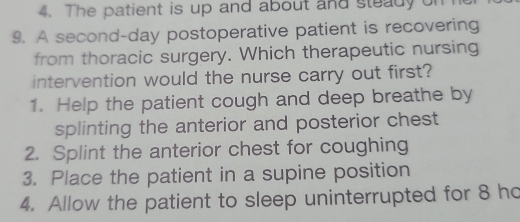 The patient is up and about and steady on
9. A second-day postoperative patient is recovering
from thoracic surgery. Which therapeutic nursing
intervention would the nurse carry out first?
1. Help the patient cough and deep breathe by
splinting the anterior and posterior chest
2. Splint the anterior chest for coughing
3. Place the patient in a supine position
4. Allow the patient to sleep uninterrupted for 8 ho