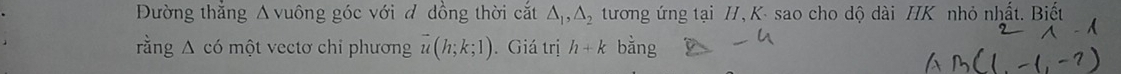 Đường thẳng Δ vuông góc với đ dồng thời cắt △ _1, △ _2 tương ứng tại /, K - sao cho dộ dài / K nhỏ nhất. Biết 
rằng Δ có một vectơ chỉ phương vector u(h;k;1). Giá trị h+k bằng