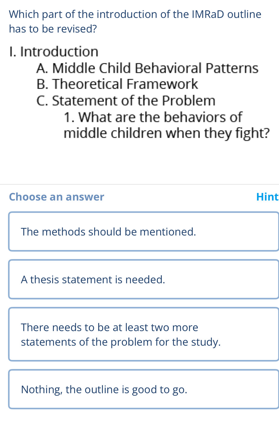 Which part of the introduction of the IMRaD outline
has to be revised?
1. Introduction
A. Middle Child Behavioral Patterns
B. Theoretical Framework
C. Statement of the Problem
1. What are the behaviors of
middle children when they fight?
Choose an answer Hint
The methods should be mentioned.
A thesis statement is needed.
There needs to be at least two more
statements of the problem for the study.
Nothing, the outline is good to go.