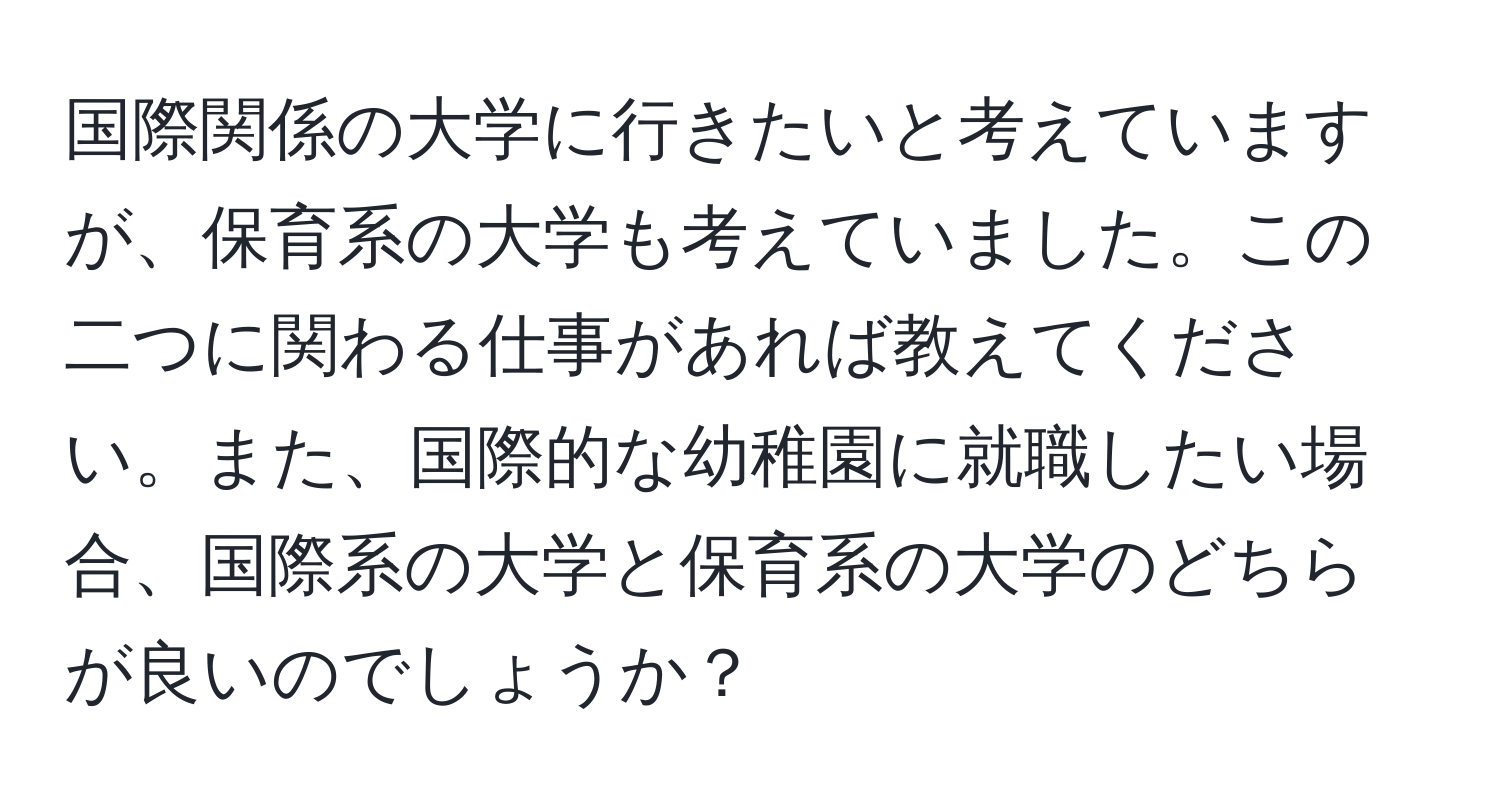 国際関係の大学に行きたいと考えていますが、保育系の大学も考えていました。この二つに関わる仕事があれば教えてください。また、国際的な幼稚園に就職したい場合、国際系の大学と保育系の大学のどちらが良いのでしょうか？