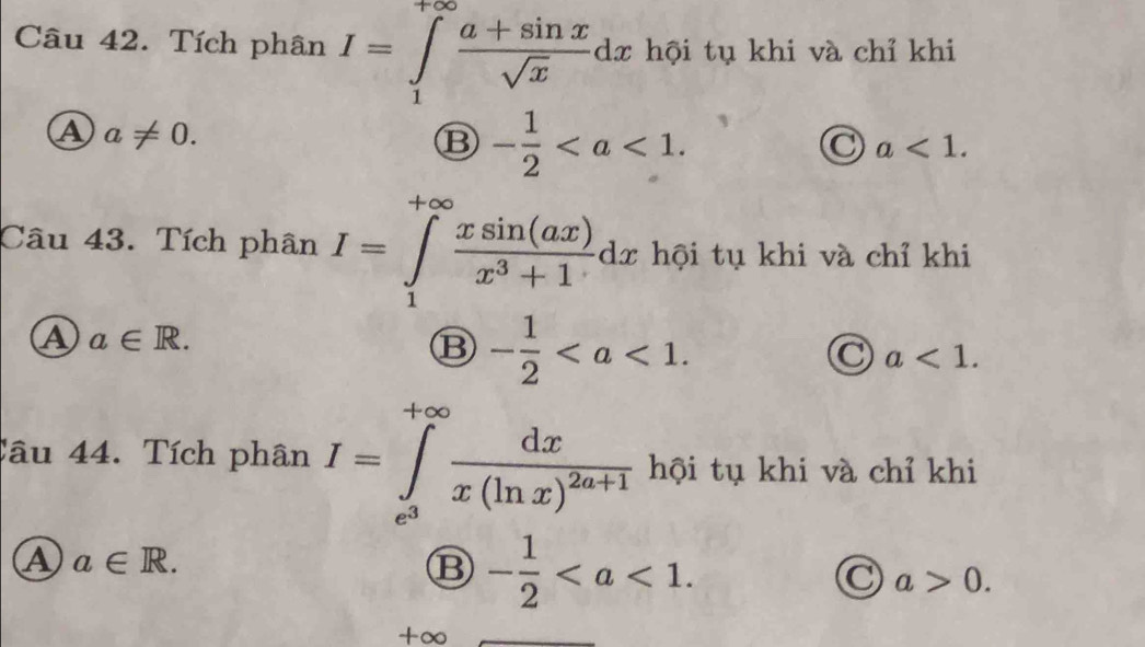 Tích phân I=∈tlimits _1^((+∈fty)frac a+sin x)sqrt(x)dx hội tụ khi và chỉ khi
④ a!= 0.
⑬ - 1/2 .
a<1</tex>. 
Câu 43. Tích phân I=∈tlimits _1^((+∈fty)frac xsin (ax))x^3+1dx hội tụ khi và chỉ khi
A a∈ R.
⑬ - 1/2 .
a<1</tex>. 
_ 
Câu 44. Tích phân I=∈tlimits _e^3^+∈fty frac dxx(ln x)^2a+1 hội tụ khi và chỉ khi
A a∈ R.
B - 1/2 .
C a>0. 
+∞