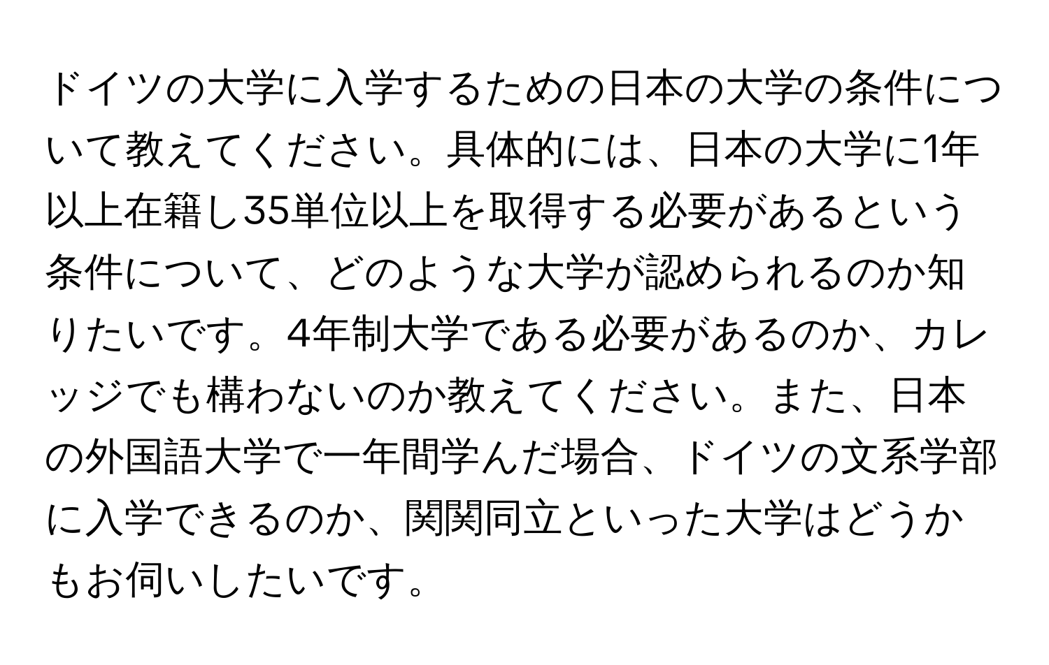 ドイツの大学に入学するための日本の大学の条件について教えてください。具体的には、日本の大学に1年以上在籍し35単位以上を取得する必要があるという条件について、どのような大学が認められるのか知りたいです。4年制大学である必要があるのか、カレッジでも構わないのか教えてください。また、日本の外国語大学で一年間学んだ場合、ドイツの文系学部に入学できるのか、関関同立といった大学はどうかもお伺いしたいです。