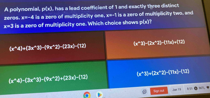 A polynomial, p(x) , has a lead coefficient of 1 and exactly three distinct
zeros. x=-4 is a zero of multiplicity one, x=-1 is a zero of multiplicity two, and
x=3 is a zero of multiplicity one. Which choice shows p(x) ?
(x^(wedge)4)+(3x^(wedge)3)-(9x^(wedge)2)-(23x)-(12)
(x^(wedge)3)-(2x^(wedge)2)-(11x)+(12)
(x^(wedge)3)+(2x^(wedge)2)-(11x)-(12)
(x^(wedge)4)-(3x^(wedge)3)-(9x^(wedge)2)+(23x)-(12)
Sign out Jan 19 8:51 INTL