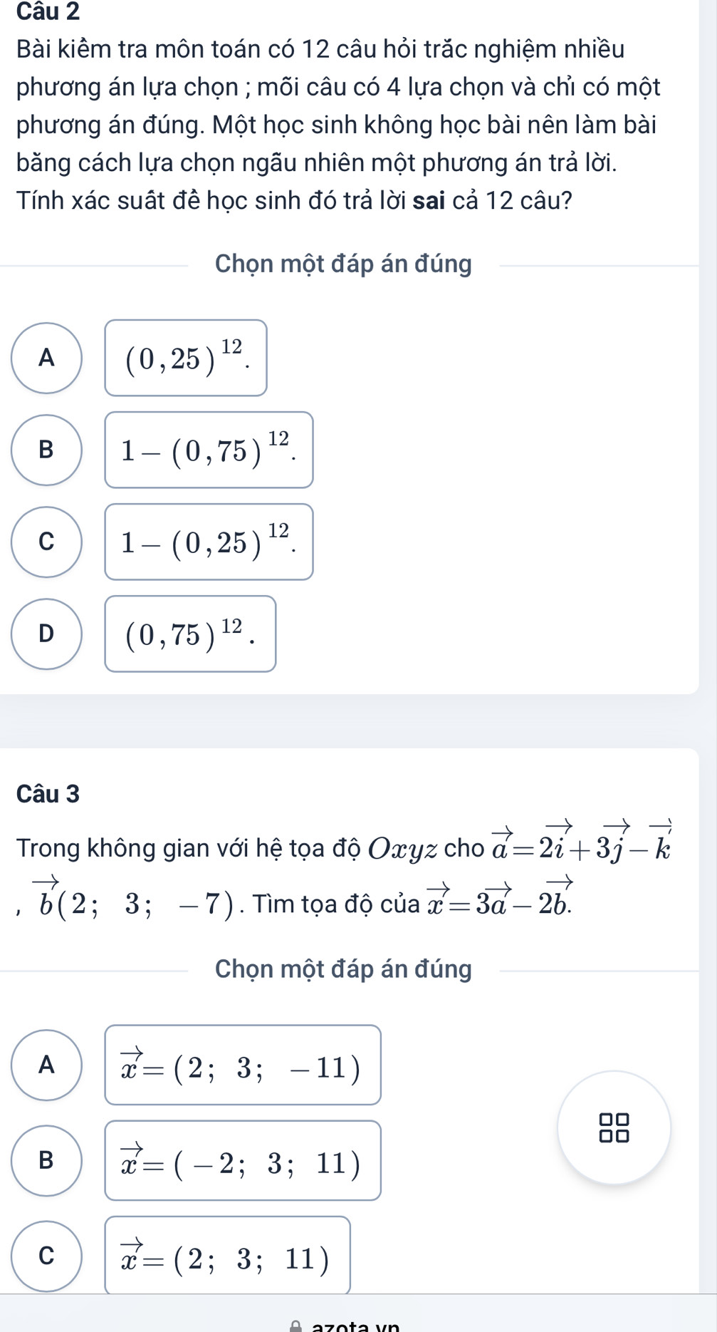 Bài kiểm tra môn toán có 12 câu hỏi trăc nghiệm nhiều
phương án lựa chọn ; mõi câu có 4 lựa chọn và chỉ có một
phương án đúng. Một học sinh không học bài nên làm bài
băng cách lựa chọn ngãu nhiên một phương án trả lời.
Tính xác suất đề học sinh đó trả lời sai cả 12 câu?
Chọn một đáp án đúng
A (0,25)^12.
B 1-(0,75)^12.
C 1-(0,25)^12.
D (0,75)^12. 
Câu 3
Trong không gian với hệ tọa độ Oxyz cho vector a=2vector i+3vector j-vector k
vector b(2;3;-7). Tìm tọa độ của vector x=3vector a-2vector b.
Chọn một đáp án đúng
A vector x=(2;3;-11)
C
B vector x=(-2;3;11)
C vector x=(2;3;11)