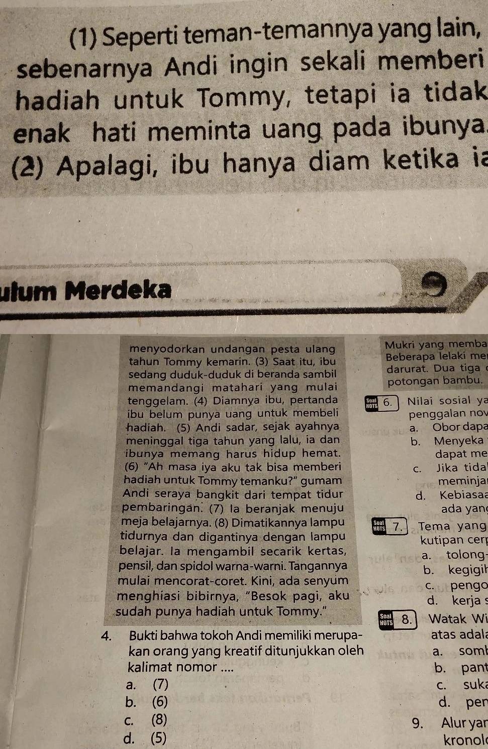 (1) Seperti teman-temannya yang lain,
sebenarnya Andi ingin sekali memberi
hadiah untuk Tommy, tetapi ia tidak
enak hati meminta uang pada ibunya
(2) Apalagi, ibu hanya diam ketika ia
ulum Merdeka
menyodorkan undangan pesta ulang Mukri yang memba
tahun Tommy kemarin. (3) Saat itu, ibu Beberapa lelaki me
sedang duduk-duduk di beranda sambil darurat. Dua tiga 
memandangi matahari yang mulai potongan bambu.
tenggelam. (4) Diamnya ibu, pertanda 6.  Nilai sosial ya
ibu belum punya uang untuk membeli penggalan nov
hadiah. (5) Andi sadar, sejak ayahnya a. Obor dapa
meninggal tiga tahun yang lalu, ia dan b. Menyeka
ibunya memang harus hidup hemat. dapat me
(6) “Ah masa iya aku tak bisa memberi c. Jika tida
hadiah untuk Tommy temanku?” gumam meminjar
Andi seraya bangkit dari tempat tidur d. Kebiasaa
pembaringan. (7) Ia beranjak menuju  ada yan
meja belajarnya. (8) Dimatikannya lampu 7.]Tema yang
tidurnya dan digantinya dengan lampu
kutipan cer
belajar. Ia mengambil secarik kertas,
a. tolong-
pensil, dan spidol warna-warni. Tangannya
b. kegigil
mulai mencorat-coret. Kini, ada senyum
crrpengo
menghiasi bibirnya, “Besok pagi, aku d. kerja 
sudah punya hadiah untuk Tommy."
8. Watak Wi
4. Bukti bahwa tokoh Andi memiliki merupa- atas adalá
kan orang yang kreatif ditunjukkan oleh a. soml
kalimat nomor .... b. pant
a. (7) c. suka
b. (6) d. pen
c. (8) 9. Alur yar
d. (5) kronol