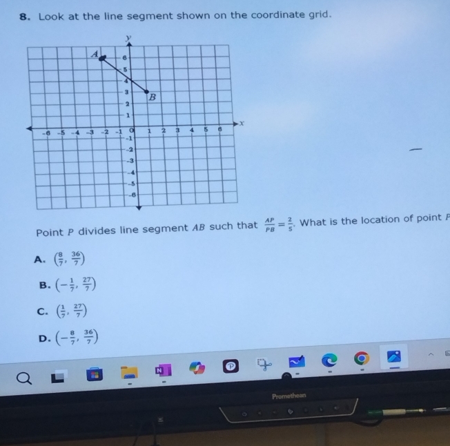 Look at the line segment shown on the coordinate grid.
Point P divides line segment AB such that  AP/PB = 2/5 . What is the location of point
A. ( 8/7 , 36/7 )
B. (- 1/7 , 27/7 )
C. ( 1/7 , 27/7 )
D. (- 8/7 , 36/7 )
a
Promethean