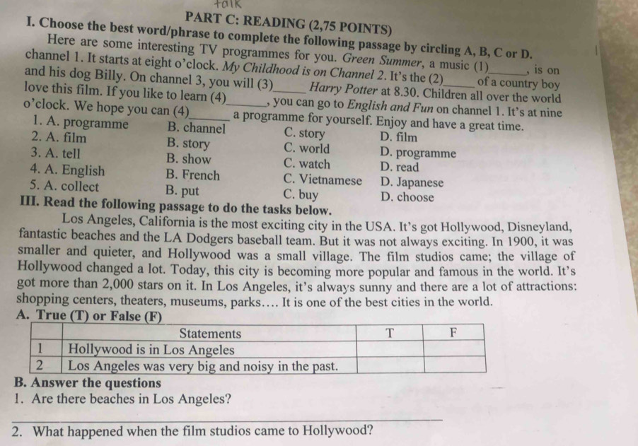 READING (2,75 POINTS)
I. Choose the best word/phrase to complete the following passage by circling A, B, C or D.
Here are some interesting TV programmes for you. Green Summer, a music (1) , is on
channel 1. It starts at eight o’clock. My Childhood is on Channel 2. It’s the (2) of a country boy
and his dog Billy. On channel 3, you will (3) Harry Potter at 8.30. Children all over the world
love this film. If you like to learn (4) , you can go to English and Fun on channel 1. It’s at nine
o’clock. We hope you can (4)_ _a programme for yourself. Enjoy and have a great time.
1. A. programme B. channel C. story D. film
2. A. film B. story C. world D. programme
3. A. tell B. show C. watch D. read
4. A. English B. French C. Vietnamese D. Japanese
5. A. collect B. put C. buy D. choose
III. Read the following passage to do the tasks below.
Los Angeles, California is the most exciting city in the USA. It’s got Hollywood, Disneyland,
fantastic beaches and the LA Dodgers baseball team. But it was not always exciting. In 1900, it was
smaller and quieter, and Hollywood was a small village. The film studios came; the village of
Hollywood changed a lot. Today, this city is becoming more popular and famous in the world. It’s
got more than 2,000 stars on it. In Los Angeles, it’s always sunny and there are a lot of attractions:
shopping centers, theaters, museums, parks… It is one of the best cities in the world.
A. True (T) or False (F)
B. Answer the questions
1. Are there beaches in Los Angeles?
_
2. What happened when the film studios came to Hollywood?