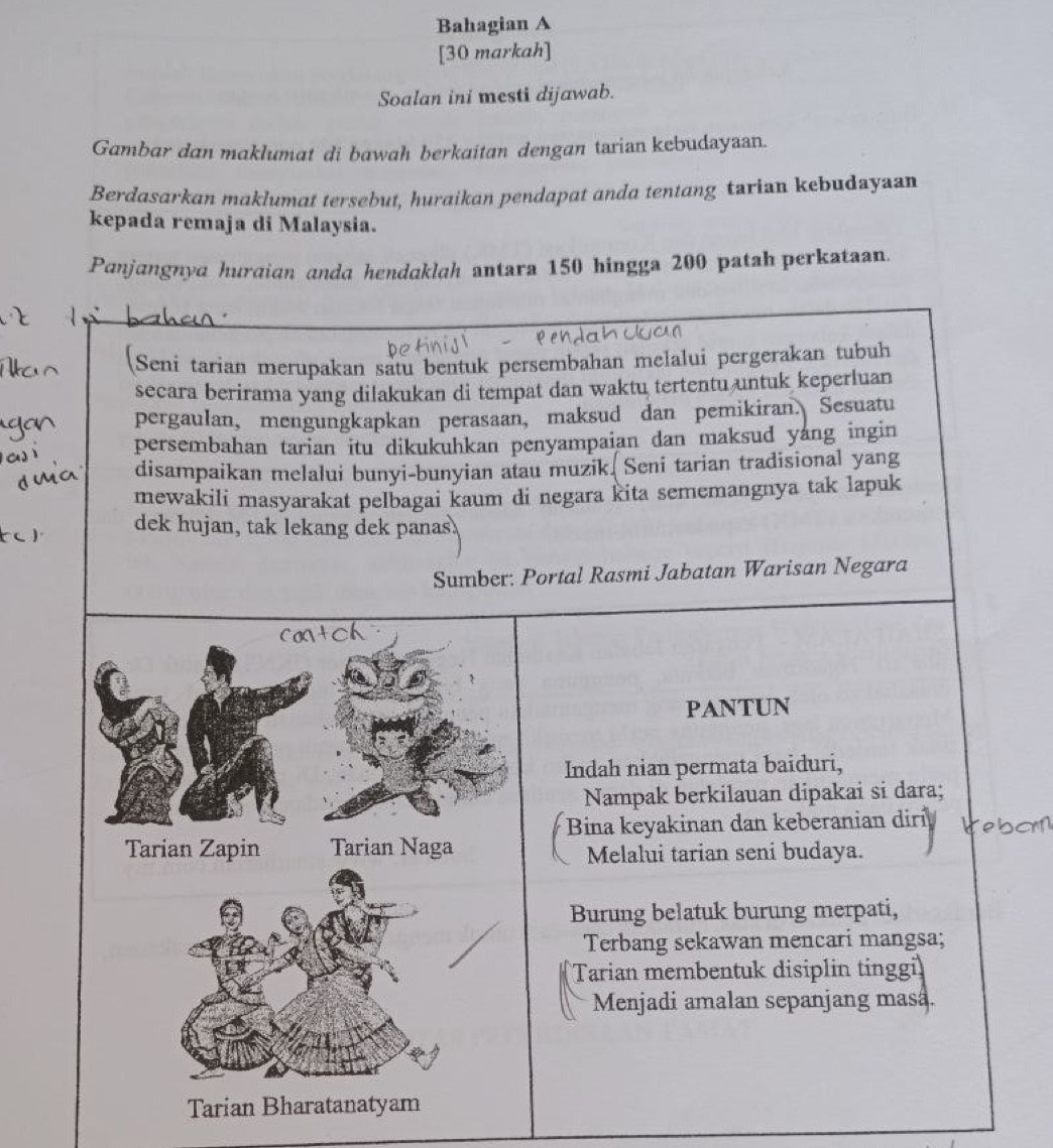 Bahagian A 
[30 markah] 
Soalan ini mesti dijawab. 
Gambar dan maklumat di bawah berkaitan dengan tarian kebudayaan. 
Berdasarkan maklumat tersebut, huraikan pendapat anda tentang tarian kebudayaan 
kepada remaja di Malaysia. 
Panjangnya huraian anda hendaklah antara 150 hingga 200 patah perkataan. 
Seni tarian merupakan satu bentuk persembahan melalui pergerakan tubuh 
secara berirama yang dilakukan di tempat dan waktu tertentu untuk keperluan 
pergaulan, mengungkapkan perasaan, maksud dan pemikiran. Sesuatu 
persembahan tarian itu dikukuhkan penyampaian dan maksud yang ingin 
disampaikan melalui bunyi-bunyian atau muzik. Seni tarian tradisional yang 
sememangnya tak lapuk