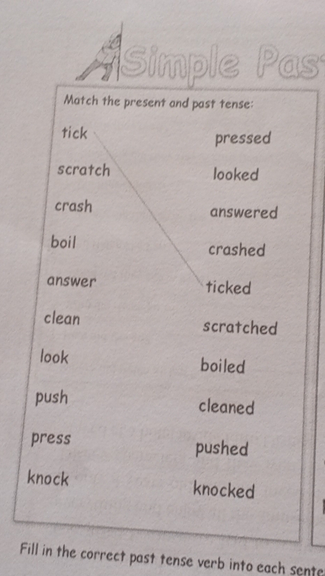 Simple Pas 
Match the present and past tense: 
tick 
pressed 
scratch looked 
crash answered 
boil crashed 
answer ticked 
clean scratched 
look boiled 
push cleaned 
press pushed 
knock knocked 
Fill in the correct past tense verb into each sente