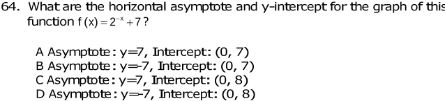 What are the horizontal asymptote and y-intercept for the graph of this
function f(x)=2^(-x)+7 ?
A Asymptote: y=7 , Intercept: (0,7)
B Asymptote: y=-7 , Intercept: (0,7)
C Asymptote: y=7 , Intercept: (0,8)
D Asymptote: y=-7 , Intercept: (0,8)