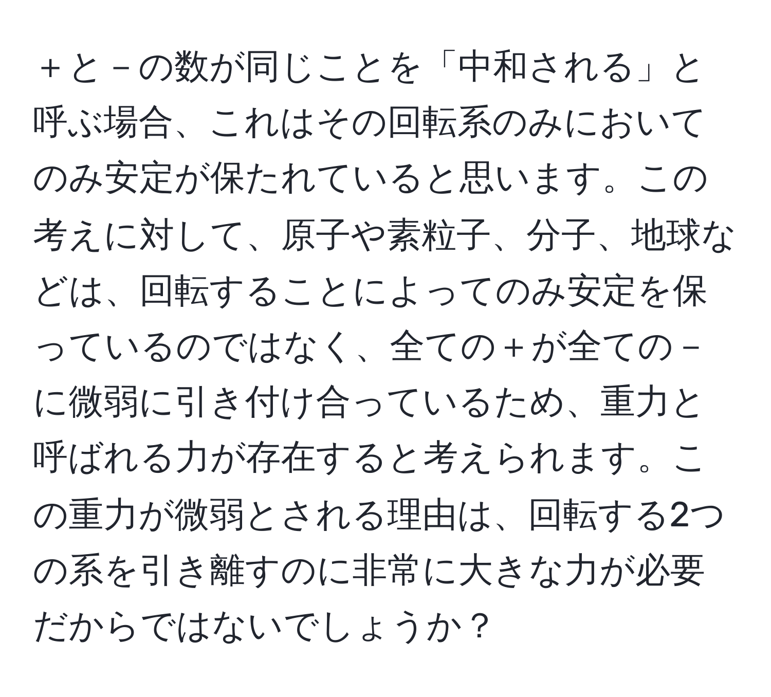 ＋と－の数が同じことを「中和される」と呼ぶ場合、これはその回転系のみにおいてのみ安定が保たれていると思います。この考えに対して、原子や素粒子、分子、地球などは、回転することによってのみ安定を保っているのではなく、全ての＋が全ての－に微弱に引き付け合っているため、重力と呼ばれる力が存在すると考えられます。この重力が微弱とされる理由は、回転する2つの系を引き離すのに非常に大きな力が必要だからではないでしょうか？