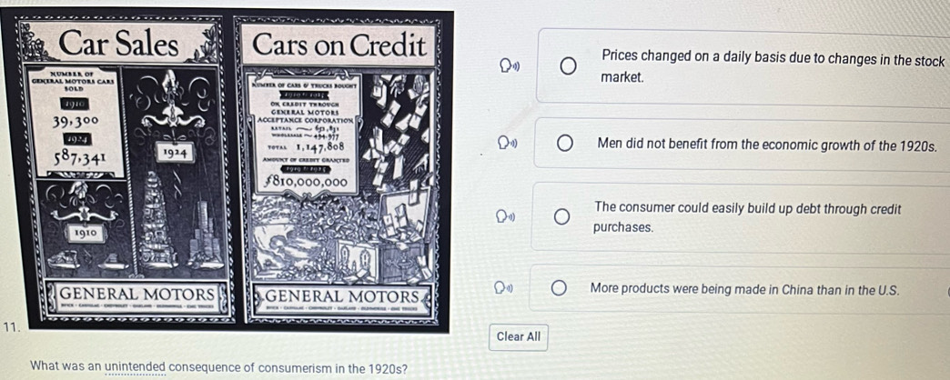 Prices changed on a daily basis due to changes in the stock
market.
Men did not benefit from the economic growth of the 1920s.
The consumer could easily build up debt through credit
purchases.
More products were being made in China than in the U.S.
11.
lear All
What was an unintended consequence of consumerism in the 1920s?