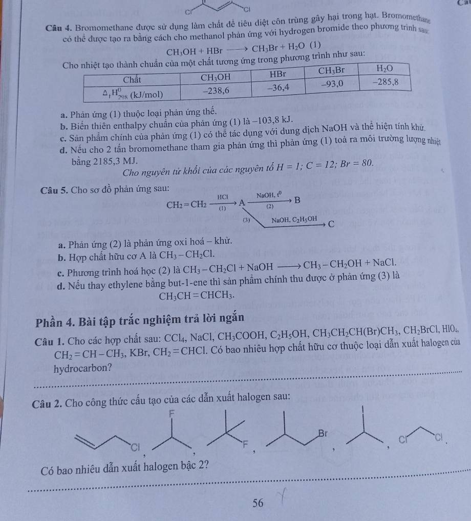 Ca
Câu 4. Bromomethane được sử dụng làm chất để tiêu diệt côn trùng gây hại trong hạt. Bromomethan
có thể được tạo ra bằng cách cho methanol phản ứng với hydrogen bromide theo phương trình san
CH_3OH+HBrto CH_3Br+H_2O (1
ương trình như sau:
a. Phản ứng (1) thuộc loại phản ứng thế.
b. Biển thiên enthalpy chuẩn của phản ứng (1) là −103,8 kJ.
c. Sản phẩm chính của phản ứng (1) có thể tác dụng với dung dịch NaOH và thể hiện tính khử.
d. Nếu cho 2 tấn bromomethane tham gia phản ứng thì phản ứng (1) toả ra môi trường lượng nhiệt
bằng 2185,3 MJ.
Cho nguyên tử khối của các nguyên tố H=1;C=12;Br=80.
Câu 5. Cho sơ đồ phản ứng sau:
CH_2=CH_2xrightarrow HClAxrightarrow NaOH,t^0B
(3) NaOH,C_2H_5OH C C
a. Phản ứng (2) là phản ứng oxi hoá - khử.
b. Hợp chất hữu cơ A là CH_3-CH_2Cl.
c. Phương trình hoá học (2) là
d. Nếu thay ethylene bằng but-1-ene thì sản phầm chính thu được ở phản ứng (3) là CH_3-CH_2Cl+NaOHto CH_3-CH_2OH+NaCl.
CH_3CH=CHCH_3.
Phần 4. Bài tập trắc nghiệm trả lời ngắn
Câu 1. Cho các hợp chất sau: CCl_4,NaCl,CH_3COOH,C_2H_5OH,CH_3CH_2CH(Br)CH_3,CH_2BrCl,HIO_4,
CH_2=CH-CH_3,KBr,CH_2=CHCI. Có bao nhiêu hợp chất hữu cơ thuộc loại dẫn xuất halogen của
hydrocarbon?
Câu 2. Cho công thức cấu tạo của các dẫn xuất halogen sau:
F
Cl
F
Có bao nhiêu dẫn xuất halogen bậc 2?
56