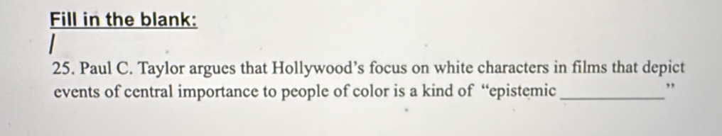 Fill in the blank: 
25. Paul C. Taylor argues that Hollywood’s focus on white characters in films that depict 
events of central importance to people of color is a kind of “epistemic_