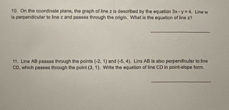 On the coordinate plane, the graph of line z is described by the equation 3x-y=4. Line w
is perpendicular to line z and passes through the origin. What is the equation of line z? 
_ 
11. Line AB passes through the points (-2,1) and (-5,4) , Lins AB is also perpendicular to line
CD, which passes through the point (3,1). Write the equation of line CD in point-slope form. 
_