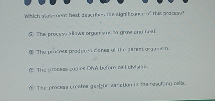 Which statement best describes the significance of this process?
The process allows organisms to grow and heal.
€ The process produces clones of the parent organism.
© The process copies DNA before cell division.
⑥ The process creates genatic variation in the resulting cells.