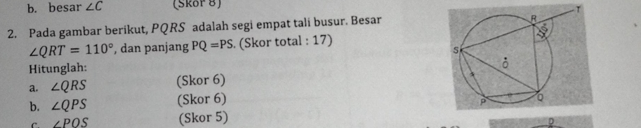 b. besar ∠ C (Skor 8)
2. Pada gambar berikut, PQRS adalah segi empat tali busur. Besar
∠ QRT=110° , dan panjang PQ=PS. (Skor total : 17) 
Hitunglah: 
a. ∠ QRS (Skor 6)
b. ∠ QPS (Skor 6)
C ∠ POS (Skor 5)
D