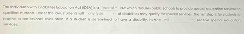 The Individuals with Disabilities Education Act (IDEA) is a federal ∞ law which requires public schools to provide special education services to 
qualified students. Under this law, students with any type of disabilities may qualify for special services. The first step is for students to 
receive a professional evaluation. If a student is determined to have a disability, he/she will receive special education 
services.