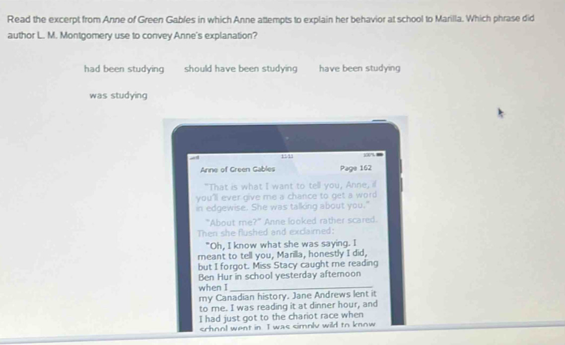 Read the excerpt from Anne of Green Gables in which Anne attempts to explain her behavior at school to Marilla. Which phrase did
author L. M. Montgomery use to convey Anne's explanation?
had been studying should have been studying have been studying
was studying
a d 1511 350%
Anne of Green Gables Page 162
"That is what I want to tell you, Anne, if
you'll ever give me a chance to get a word
in edgewise. She was talking about you."
"About me?" Anne looked rather scared.
Then she flushed and exclaimed:
"Oh, I know what she was saying. I
meant to tell you, Marilla, honestly I did,
but I forgot. Miss Stacy caught me reading
Ben Hur in school yesterday afteroon
when I_
my Canadian history. Jane Andrews lent it
to me. I was reading it at dinner hour, and
I had just got to the chariot race when
school went in I was simoly wild to know