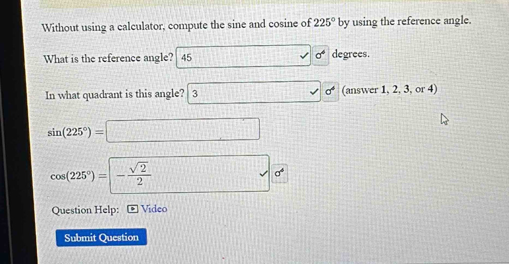 Without using a calculator, compute the sine and cosine of 225° by using the reference angle. 
What is the reference angle? 45 □  1/2 - 1/3 = □ /□   0^6 degrees. 
In what quadrant is this angle? 3 sigma^6 (answer 1, 2, 3, or 4)
sin (225°)=□
cos (225°)=- sqrt(2)/2 
sqrt() sigma^6
Question Help: Video 
Submit Question