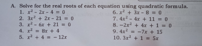 Solve for the real roots of each equation using quadratic formula.
1. x^2-2x-4=0 6. x^2+3x-8=0
2. 3x^2+2x-21=0 7. 4x^2-4x+11=0
3. x^2-6x+21=0 8. -2x^2+4x+1=0
4. x^2=8x+4 9. 4x^2=-7x+15
5. x^2+4=-12x 10. 3x^2+1=5x