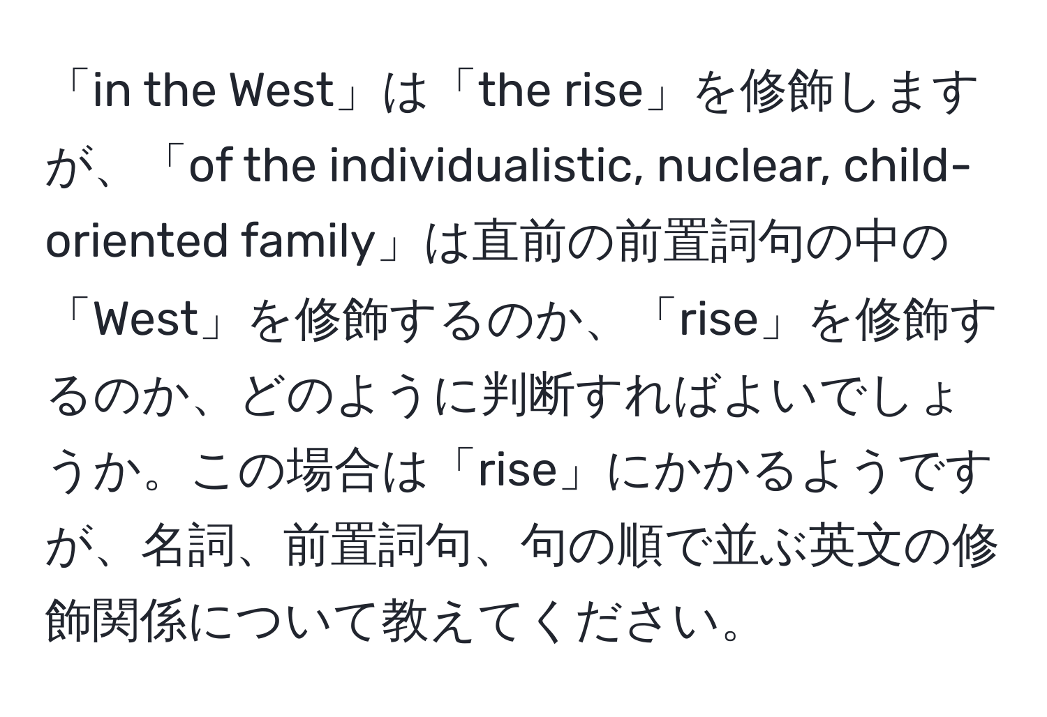 「in the West」は「the rise」を修飾しますが、「of the individualistic, nuclear, child-oriented family」は直前の前置詞句の中の「West」を修飾するのか、「rise」を修飾するのか、どのように判断すればよいでしょうか。この場合は「rise」にかかるようですが、名詞、前置詞句、句の順で並ぶ英文の修飾関係について教えてください。