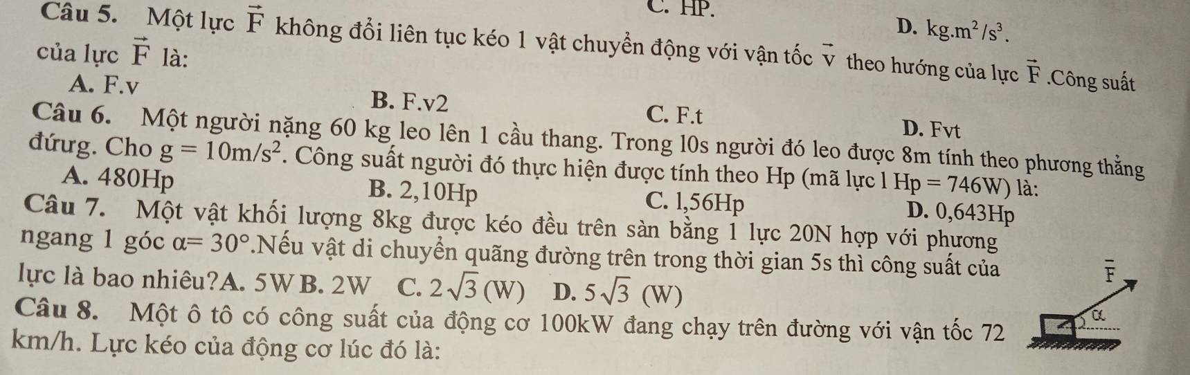 C. HP.
D. kg.m^2/s^3. 
Câu 5. Một lực vector F không đổi liên tục kéo 1 vật chuyển động với vận tốc
của lực vector F là: vector V theo hướng của lực vector F.Công suất
A. F. v
B. F. v2 C. F. t D. Fvt
Câu 6. Một người nặng 60 kg leo lên 1 cầu thang. Trong l0s người đó leo được 8m tính theo phương thằng
đứưg. Cho g=10m/s^2. Công suất người đó thực hiện được tính theo Hp (mã lực l Hp=746W) là:
A. 480Hp B. 2,10Hp C. l,56Hp
D. 0,643Hp
Câu 7. Một vật khối lượng 8kg được kéo đều trên sàn bằng 1 lực 20N hợp với phương
ngang 1 góc alpha =30°.Nếu vật di chuyển quãng đường trên trong thời gian 5s thì công suất của
lực là bao nhiêu?A. 5W B. 2W C. 2sqrt(3)(W) D. 5sqrt(3)(W)
overline F
Câu 8. Một ô tô có công suất của động cơ 100kW đang chạy trên đường với vận tốc 72
a
km/h. Lực kéo của động cơ lúc đó là: