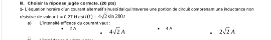 Choisir la réponse jugée correcte. (20 pts)
1- L'équation horaire d'un courant alternatif sinusoïdal qui traverse une portion de circuit comprenant une inductance non
résistive de valeur L=0.27Hesti(t)=4sqrt(2)sin 200t
a) L'intensité efficace du courant vaut :
2 A 4sqrt(2)A 4 A 2sqrt(2)A