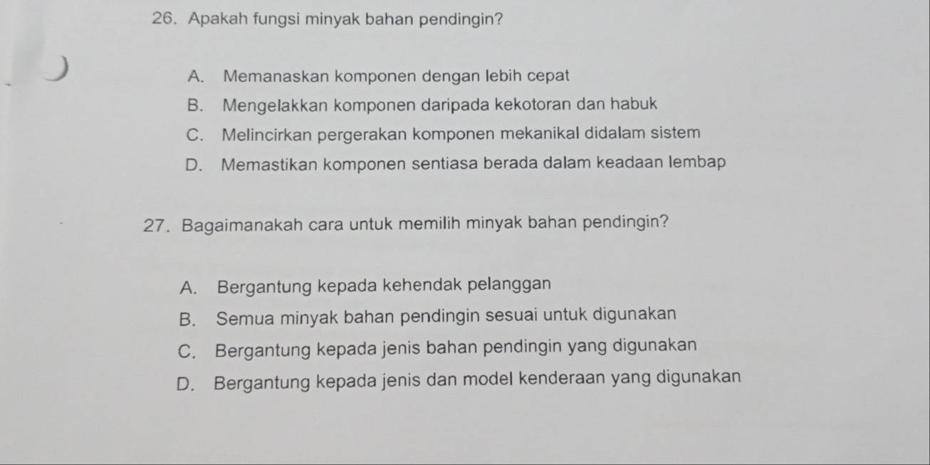 Apakah fungsi minyak bahan pendingin?
A. Memanaskan komponen dengan lebih cepat
B. Mengelakkan komponen daripada kekotoran dan habuk
C. Melincirkan pergerakan komponen mekanikal didalam sistem
D. Memastikan komponen sentiasa berada dalam keadaan lembap
27. Bagaimanakah cara untuk memilih minyak bahan pendingin?
A. Bergantung kepada kehendak pelanggan
B. Semua minyak bahan pendingin sesuai untuk digunakan
C. Bergantung kepada jenis bahan pendingin yang digunakan
D. Bergantung kepada jenis dan model kenderaan yang digunakan