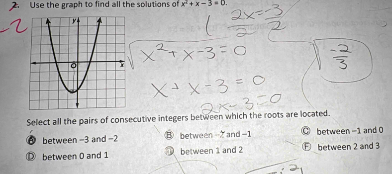 Use the graph to find all the solutions of x^2+x-3=0. 
Select all the pairs of consecutive integers between which the roots are located.
A between -3 and −2 ⑧ between and −1 C between −1 and 0
D between 0 and 1 between 1 and 2 F between 2 and 3