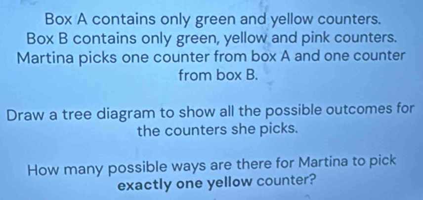 Box A contains only green and yellow counters. 
Box B contains only green, yellow and pink counters. 
Martina picks one counter from box A and one counter 
from box B. 
Draw a tree diagram to show all the possible outcomes for 
the counters she picks. 
How many possible ways are there for Martina to pick 
exactly one yellow counter?