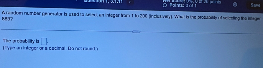 Question 1, 3.1.11 ) AW score: 0%, 0 of 26 points Save 
Points: 0 of 1 
A random number generator is used to select an integer from 1 to 200 (inclusively). What is the probability of selecting the integer
889? 
The probability is □. 
(Type an integer or a decimal. Do not round.)