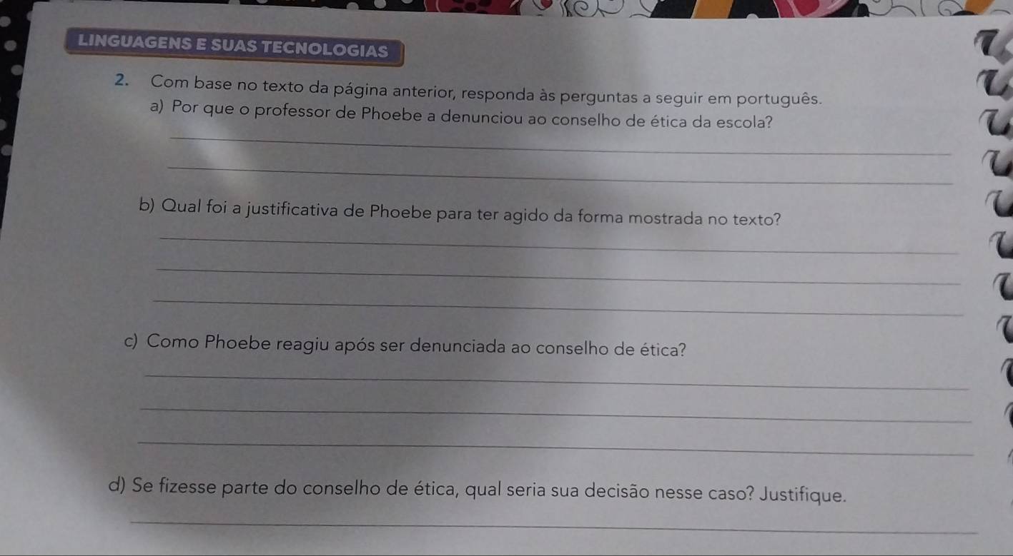 LINGUAGENS E SUAS TECNOLOGIAS 
2. Com base no texto da página anterior, responda às perguntas a seguir em português. 
_ 
a) Por que o professor de Phoebe a denunciou ao conselho de ética da escola? 
_ 
_ 
b) Qual foi a justificativa de Phoebe para ter agido da forma mostrada no texto? 
_ 
_ 
c) Como Phoebe reagiu após ser denunciada ao conselho de ética? 
_ 
_ 
_ 
d) Se fizesse parte do conselho de ética, qual seria sua decisão nesse caso? Justifique. 
_