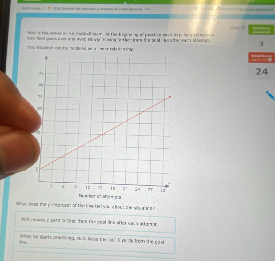 Egre prase CC.6 Interpres the sope and y-intercept of a linear function (58 to _of to is ne a hr d 
Video ⑩
Nick is the kicker on his football team. At the beginning of practice each day, he attempts to
kick field goals over and over; slowly moving farther from the goal line after each attempt.
This situation can be modeled as a linear relationship. y
What does the y-intercept of the line tell you about the situation?
Nick moves 1 yard farther from the goal line after each attempt.
When he starts practicing, Nick kicks the ball 5 yards from the goal
line.
