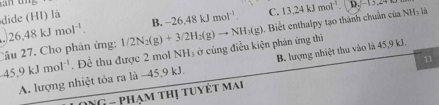 B. -26, 48kJmol^(-1). C. 13, 24kJmol^(-1). D. −13,24 kJ
dide (HI) là
Câu 27. Cho phản ứng: 1/2N_2(g)+3/2H_2(g)to NH_3(g). Biết enthalpy tạo thành chuẩn của NH_3 là
. 26,48kJmol^(-1).
-45, 9kJmol^(-1). Để thu được 2 mol NH_3 ở cùng điều kiện phản ứng thì
11
A. lượng nhiệt tỏa ra là −45, 9 kJ. B. lượng nhiệt thu vào là 45, 9 kJ.
ONG - phạm thị tuyết mai