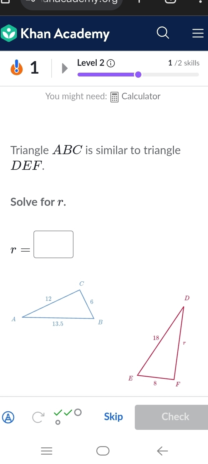 Khan Academy 
1 
Level 2 1 /2 skills 
You might need: Calculator 
Triangle ABC is similar to triangle
DEF. 
Solve for r.
r=□
Skip Check