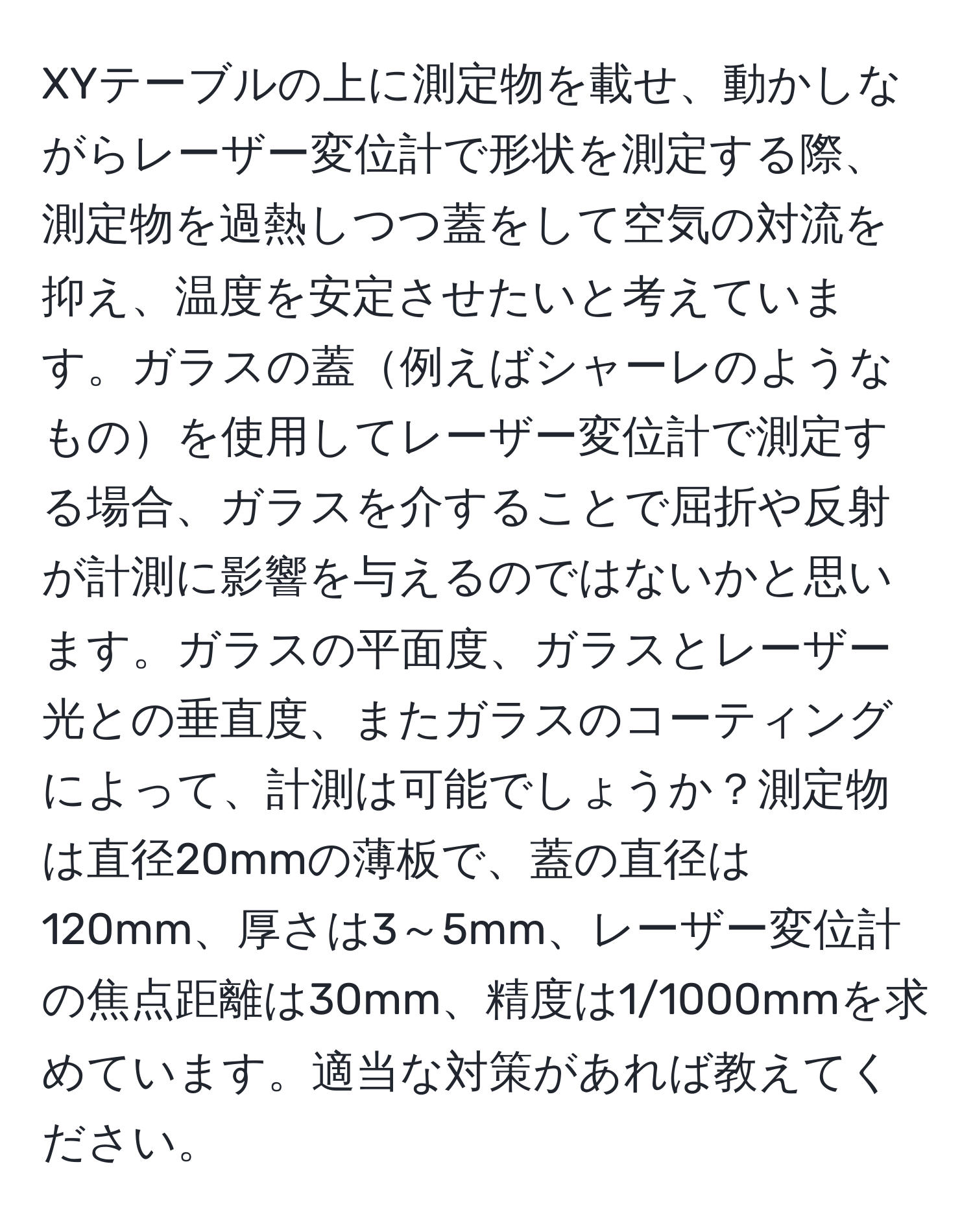 XYテーブルの上に測定物を載せ、動かしながらレーザー変位計で形状を測定する際、測定物を過熱しつつ蓋をして空気の対流を抑え、温度を安定させたいと考えています。ガラスの蓋例えばシャーレのようなものを使用してレーザー変位計で測定する場合、ガラスを介することで屈折や反射が計測に影響を与えるのではないかと思います。ガラスの平面度、ガラスとレーザー光との垂直度、またガラスのコーティングによって、計測は可能でしょうか？測定物は直径20mmの薄板で、蓋の直径は120mm、厚さは3～5mm、レーザー変位計の焦点距離は30mm、精度は1/1000mmを求めています。適当な対策があれば教えてください。