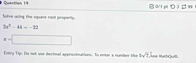 つ 3 。 99 
Solve using the square root property.
2x^2-44=-22
x=□
Entry Tip: Do not use decimal approximations. To enter a number like 5sqrt(7) Muse MathQuíll.