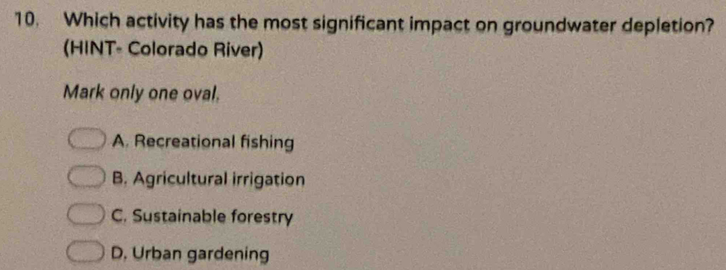 Which activity has the most significant impact on groundwater depletion?
(HINT- Colorado River)
Mark only one oval.
A. Recreational fishing
B. Agricultural irrigation
C. Sustainable forestry
D. Urban gardening