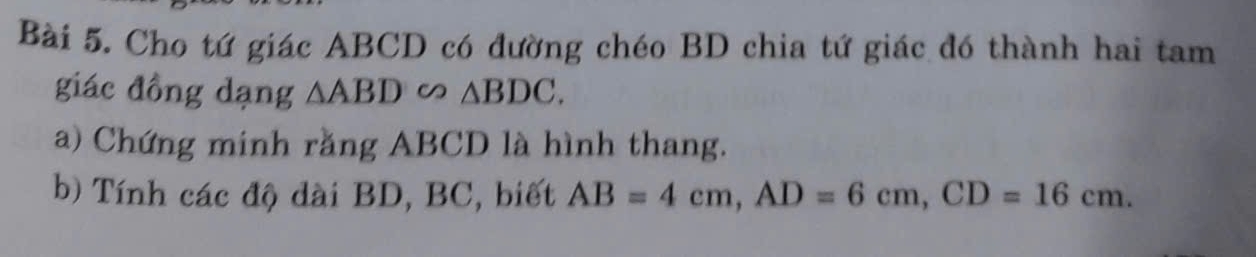 Cho tứ giác ABCD có đường chéo BD chia tứ giác đó thành hai tam 
giác đồng dạng △ ABD∽ △ BDC. 
a) Chứng minh rằng ABCD là hình thang. 
b) Tính các độ dài BD, BC, biết AB=4cm, AD=6cm, CD=16cm.