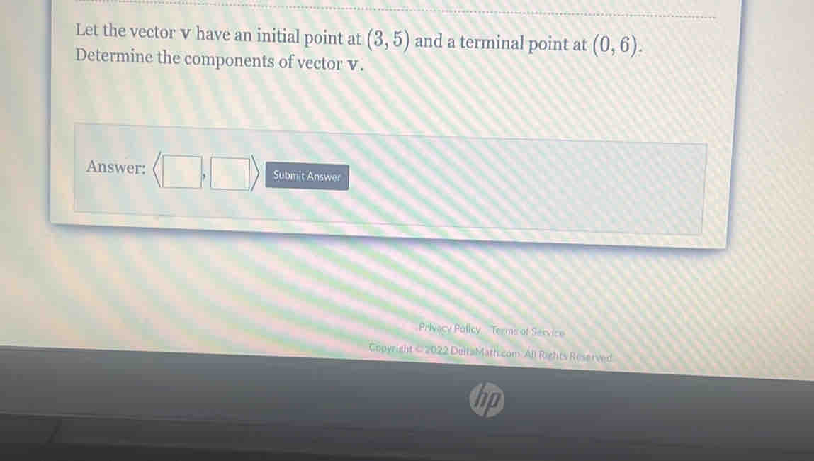 Let the vector v have an initial point at (3,5) and a terminal point at (0,6). 
Determine the components of vector v. 
Answer: langle □ ,□ rangle Submit Answer 
Privacy Policy Terms of Service 
Copyright < 2022 DeltaMath com. All Rights Reserved 
hp