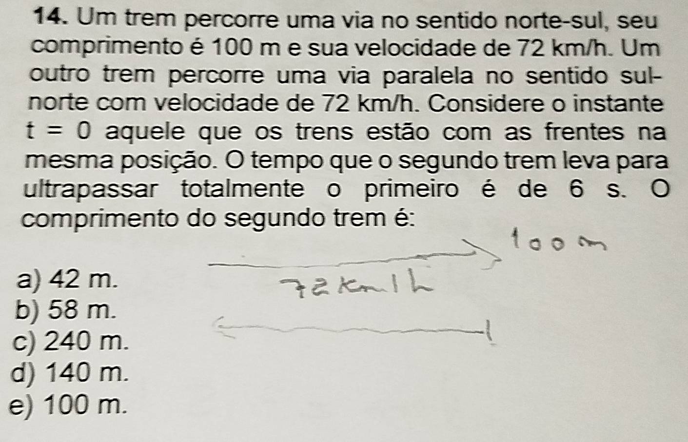 Um trem percorre uma via no sentido norte-sul, seu
comprimento é 100 m e sua velocidade de 72 km/h. Um
outro trem percorre uma via paralela no sentido sul-
norte com velocidade de 72 km/h. Considere o instante
t=0 aquele que os trens estão com as frentes na
mesma posição. O tempo que o segundo trem leva para
ultrapassar totalmente o primeiro é de 6 s. O
comprimento do segundo trem é:
a) 42 m.
b) 58 m.
c) 240 m.
d) 140 m.
e) 100 m.