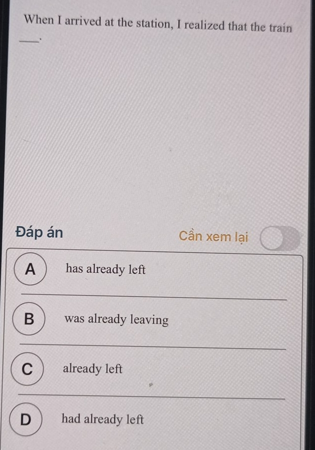 When I arrived at the station, I realized that the train
_.
Đáp án Cần xem lại
A  has already left
B  was already leaving
C already left
D  had already left