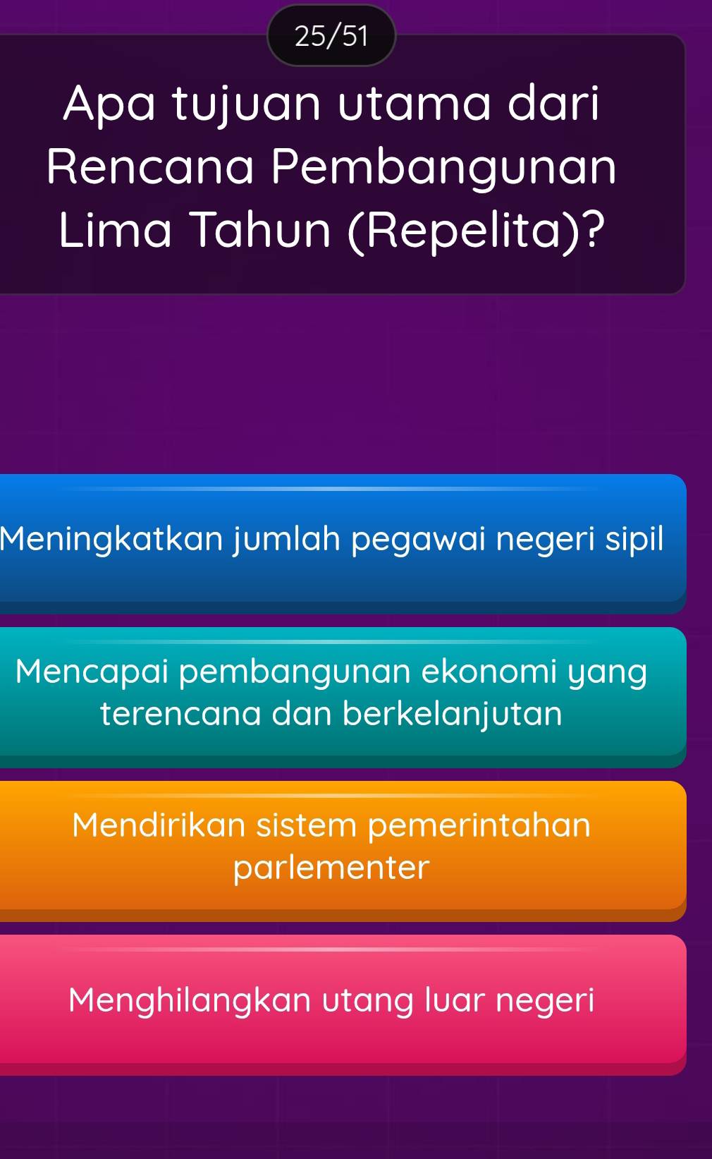 25/51
Apa tujuan utama dari
Rencana Pembangunan
Lima Tahun (Repelita)?
Meningkatkan jumlah pegawai negeri sipil
Mencapai pembangunan ekonomi yang
terencana dan berkelanjutan
Mendirikan sistem pemerintahan
parlementer
Menghilangkan utang luar negeri