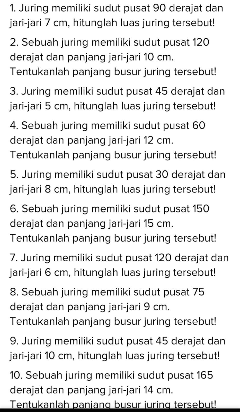 Juring memiliki sudut pusat 90 derajat dan 
jari-jari 7 cm, hitunglah luas juring tersebut! 
2. Sebuah juring memiliki sudut pusat 120
derajat dan panjang jari-jari 10 cm. 
Tentukanlah panjang busur juring tersebut! 
3. Juring memiliki sudut pusat 45 derajat dan 
jari-jari 5 cm, hitunglah luas juring tersebut! 
4. Sebuah juring memiliki sudut pusat 60
derajat dan panjang jari-jari 12 cm. 
Tentukanlah panjang busur juring tersebut! 
5. Juring memiliki sudut pusat 30 derajat dan 
jari-jari 8 cm, hitunglah luas juring tersebut! 
6. Sebuah juring memiliki sudut pusat 150
derajat dan panjang jari-jari 15 cm. 
Tentukanlah panjang busur juring tersebut! 
7. Juring memiliki sudut pusat 120 derajat dan 
jari-jari 6 cm, hitunglah luas juring tersebut! 
8. Sebuah juring memiliki sudut pusat 75
derajat dan panjang jari-jari 9 cm. 
Tentukanlah panjang busur juring tersebut! 
9. Juring memiliki sudut pusat 45 derajat dan 
jari-jari 10 cm, hitunglah luas juring tersebut! 
10. Sebuah juring memiliki sudut pusat 165
derajat dan panjang jari-jari 14 cm. 
Tentukanlah panjang busur juring tersebut!