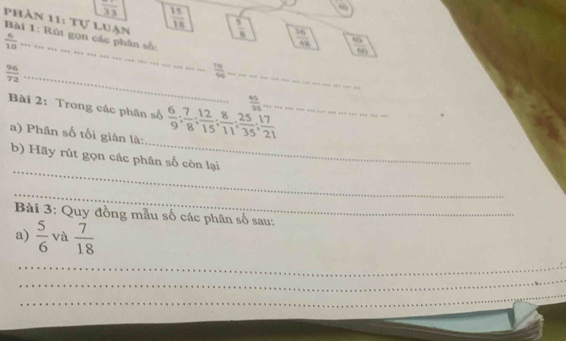 pPhần 11: Tự luận
frac 33  15/18   5/8   36/48   46/96 
Bài 1: Rút gọn các phân số:
 6/10  _ 
_  96/72 
 79/99  _
 46/35 
_ 
Bài 2: Trong các phân số  6/9 ;  7/8 ;  12/15 ;  8/11 ;  25/35 ;  17/21  _ 
a) Phân số tối giản là: 
_ 
b) Hãy rút gọn các phân số còn lại 
_ 
Bài 3: Quy đồng mẫu số các phân số sau: 
a)  5/6  và  7/18 
_ 
_ 
_