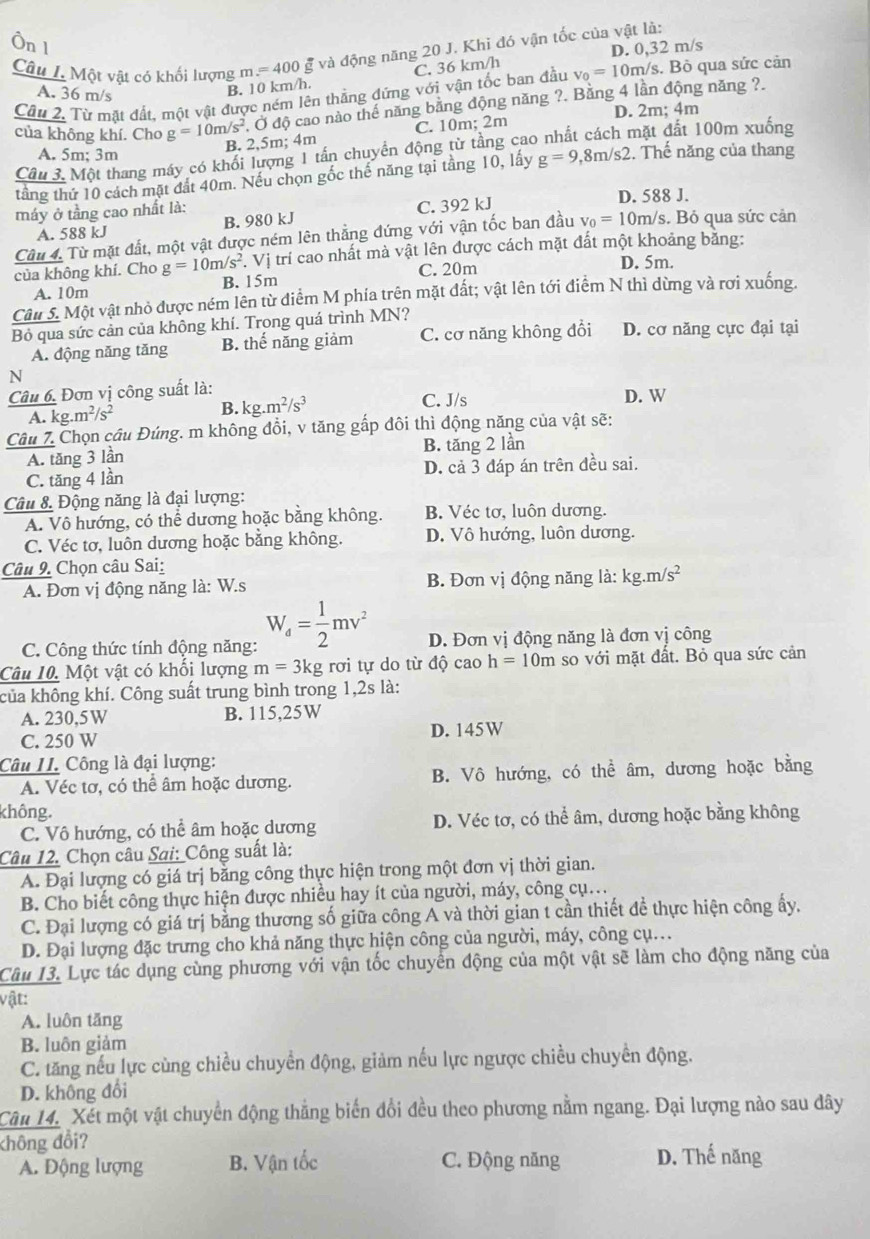 Một vật có khối lượng m =400
và động năng 20 J. Khi đó vận tốc của vật là:
Câu 2. Từ mặt đất, một vật được ném lên thẳng đứng với vận tốc ban đầu v_0=10m m/s. Bỏ qua sức cản
A. 36 m/s
B. 10 km/h. C. 36 km/h D. 0,32 m/s
của không khí. Cho g=10m/s^2 Ở độ cao nào thể năng bằng động năng ?. Băng 4 lần động năng ?.
B. 2,5m; 4m C. 10m; 2m D. 2m; 4m
Câu 3. Một thang máy có khối lượng 1 tấn chuyển động từ tầng cao nhất cách mặt đất 100m xuống
A. 5m; 3m
tầng thứ 10 cách mặt đất 40m. Nếu chọn gốc thể năng tại tầng 10, lấy g=9,8m/s2 :. Thế năng của thang
máy ở tầng cao nhất là: D. 588 J.
A. 588 kJ B. 980 kJ C. 392 kJ
Câu 4. Từ mặt đất, một vật được ném lên thẳng đứng với vận tốc ban đầu v_0=10m/s s. Bỏ qua sức cản
của không khí. Cho g=10m/s^2. Vị trí cao nhất mà vật lên được cách mặt đất một khoảng băng:
A. 10m B. 15m C. 20m
D. 5m.
Câu 5. Một vật nhỏ được ném lên từ điểm M phía trên mặt đất; vật lên tới điểm N thì dừng và rơi xuống.
Bỏ qua sức cản của không khí. Trong quá trình MN? D. cơ năng cực đại tại
A. động năng tăng B. thế năng giảm C. cơ năng không đồi
N
Câu 6, Đơn vị công suất là:
A. kg.m^2/s^2
B. kg.m^2/s^3 C. J/s D. W
Câu 7. Chọn cầu Đúng. m không đồi, v tăng gấp đôi thì động năng của vật sẽ:
B. tăng 2 lần
A. tăng 3 lần
C. tăng 4 lần D. cả 3 đáp án trên đều sai.
Câu 8. Động năng là đại lượng:
A. Vô hướng, có thể dương hoặc bằng không. B. Véc tơ, luôn dương.
C. Véc tơ, luôn dương hoặc bằng không. D. Vô hướng, luôn dương.
Câu 9. Chọn câu Sai:
A. Đơn vị động năng là: W.s  B. Đơn vị động năng là: kg.m/s^2
C. Công thức tính động năng: W_a= 1/2 mv^2 D. Đơn vị động năng là đơn vị công
Câu 10. Một vật có khối lượng m=3kg rơi tự do từ độ cao h=10m so với mặt đất. Bỏ qua sức cản
của không khí. Công suất trung bình trong 1,2s là:
A. 230,5W B. 115,25W
C. 250 W D. 145W
Câu II. Công là đại lượng:
A. Véc tơ, có thể âm hoặc dương. B. Vô hướng, có thể âm, dương hoặc bằng
không.
C. Vô hướng, có thể âm hoặc dương D. Véc tơ, có thể âm, dương hoặc bằng không
Câu 12. Chọn câu Sai: Công suất là:
A. Đại lượng có giá trị bằng công thực hiện trong một đơn vị thời gian.
B. Cho biết công thực hiện được nhiều hay ít của người, máy, công cụ..
C. Đại lượng có giá trị bằng thương số giữa công A và thời gian t cần thiết để thực hiện công ấy.
D. Đại lượng đặc trưng cho khả năng thực hiện công của người, máy, công cụ..
Câu 13. Lực tác dụng cùng phương với vận tốc chuyển động của một vật sẽ làm cho động năng của
vật:
A. luôn tăng
B. luôn giảm
C. tăng nếu lực cùng chiều chuyền động, giảm nếu lực ngược chiều chuyển động.
D. không đổi
Câu 14. Xết một vật chuyển động thắng biến đổi đều theo phương nằm ngang. Đại lượng nào sau đây
không đổi?
A. Động lượng B. Vận tốc C. Động năng D. Thế năng